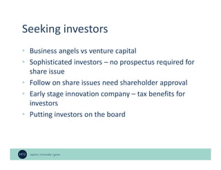 Seeking investors
• Business angels vs venture capital
• Sophisticated investors – no prospectus required for
share issue
• Follow on share issues need shareholder approval
• Early stage innovation company – tax benefits for
investors
• Putting investors on the board
 