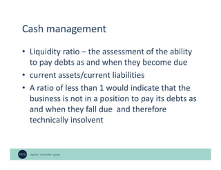 Cash management
• Liquidity ratio – the assessment of the ability
to pay debts as and when they become due
• current assets/current liabilities
• A ratio of less than 1 would indicate that the
business is not in a position to pay its debts as
and when they fall due and therefore
technically insolvent
 