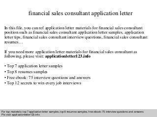 financial sales consultant application letter 
In this file, you can ref application letter materials for financial sales consultant 
position such as financial sales consultant application letter samples, application 
letter tips, financial sales consultant interview questions, financial sales consultant 
resumes… 
If you need more application letter materials for financial sales consultant as 
following, please visit: applicationletter123.info 
• Top 7 application letter samples 
• Top 8 resumes samples 
• Free ebook: 75 interview questions and answers 
• Top 12 secrets to win every job interviews 
For top materials: top 7 application letter samples, top 8 resumes samples, free ebook: 75 interview questions and answers 
Pls visit: applicationletter123.info 
Interview questions and answers – free download/ pdf and ppt file 
 