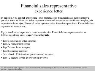 Financial sales representative 
experience letter 
In this file, you can ref experience letter materials for Financial sales representative 
position such as Financial sales representative work experience certificate samples, job 
experience letter tips, Financial sales representative interview questions, Financial sales 
representative resumes… 
If you need more experience letter materials for Financial sales representative as 
following, please visit: experienceletter.info 
• Top 6 experience letter samples 
• Top 32 recruitment forms 
• Top 7 cover letter samples 
• Top 8 resumes samples 
• Free ebook: 75 interview questions and answers 
• Top 12 secrets to win every job interviews 
For top materials: top 6 experience letter samples, top 8 resumes samples, free ebook: 75 interview questions and answers 
Pls visit: experienceletter.info 
Interview questions and answers – free download/ pdf and ppt file 
 