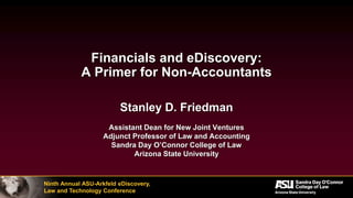 Ninth Annual ASU-Arkfeld eDiscovery,
Law and Technology Conference
Financials and eDiscovery:
A Primer for Non-Accountants
Stanley D. Friedman
Assistant Dean for New Joint Ventures
Adjunct Professor of Law and Accounting
Sandra Day O’Connor College of Law
Arizona State University
 
