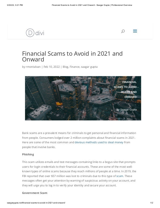 3/23/22, 3:21 PM Financial Scams to Avoid in 2021 and Onward - Saagar Gupta | Professional Overview
saagargupta.net/financial-scams-to-avoid-in-2021-and-onward/ 1/2
Financial Scams to Avoid in 2021 and
Onward
by rmontalvan | Feb 10, 2022 | Blog, Finance, saagar gupta
Bank scams are a prevalent means for criminals to get personal and financial information
from people. Consumers lodged over 2 million complaints about financial scams in 2021.
Here are some of the most common and devious methods used to steal money from
people that involve banks.
Phishing
This scam utilizes emails and text messages containing links to a bogus site that prompts
users for login credentials to their financial accounts. These are some of the most well-
known types of online scams because they reach millions of people at a time. In 2019, the
FBI reported that over $57 million was lost to criminals due to this type of scam. These
messages often get your attention by warning of suspicious activity on your account, and
they will urge you to log in to verify your identity and secure your account.
Government Scam
U
U a
a
 