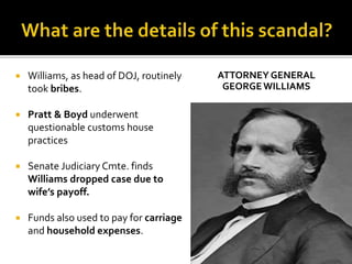  Williams, as head of DOJ, routinely
took bribes.
 Pratt & Boyd underwent
questionable customs house
practices
 Senate Judiciary Cmte. finds
Williams dropped case due to
wife’s payoff.
 Funds also used to pay for carriage
and household expenses.
ATTORNEY GENERAL
GEORGEWILLIAMS
 