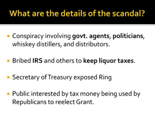  Conspiracy involving govt. agents, politicians,
whiskey distillers, and distributors.
 Bribed IRS and others to keep liquor taxes.
 Secretary ofTreasury exposed Ring
 Public interested by tax money being used by
Republicans to reelect Grant.
 