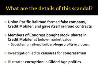  Union Pacific Railroad formed fake company,
Credit Mobiler, and gave itself railroad contracts
 Members of Congress bought stock shares in
Credit Mobiler at below-market value
 Subsidies for railroad builders-huge profits in process.
 Investigation led to censures for congressmen
 Illustrates corruption in Gilded Age politics.
 