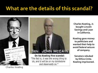 Charles Keating, Jr.
bought Lincoln
Savings and Loan
in California.
Keating gave money
to politicians and
wanted their help to
avoid federal seizure
of company.
Senators rebuked
by Ethics Cmte.
Keating imprisoned.
 