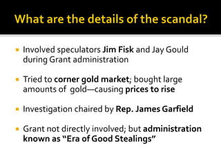 Involved speculators Jim Fisk and Jay Gould
during Grant administration
 Tried to corner gold market; bought large
amounts of gold—causing prices to rise
 Investigation chaired by Rep. James Garfield
 Grant not directly involved; but administration
known as “Era of Good Stealings”
 
