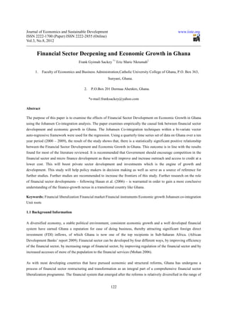 Journal of Economics and Sustainable Development                                                         www.iiste.org
ISSN 2222-1700 (Paper) ISSN 2222-2855 (Online)
Vol.3, No.8, 2012


       Financial Sector Deepening and Economic Growth in Ghana
                                    Frank Gyimah Sackey *1 Eric Maric Nkrumah2

      1.     Faculty of Economics and Business Administration,Catholic University College of Ghana, P.O. Box 363,
                                                        Sunyani, Ghana.

                                        2.    P.O.Box 201 Dormaa Ahenkro, Ghana.

                                             *e-mail:franksackey@yahoo.com

Abstract

The purpose of this paper is to examine the effects of Financial Sector Development on Economic Growth in Ghana
using the Johansen Co-integration analysis. The paper examines empirically the causal link between financial sector
development and economic growth in Ghana. The Johansen Co-integration techniques within a bi-variate vector
auto-regressive framework were used for the regression. Using a quarterly time series set of data on Ghana over a ten
year period (2000 – 2009), the result of the study shows that, there is a statistically significant positive relationship
between the Financial Sector Development and Economic Growth in Ghana. This outcome is in line with the results
found for most of the literature reviewed. It is recommended that Government should encourage competition in the
financial sector and micro finance development as these will improve and increase outreach and access to credit at a
lower cost. This will boost private sector development and investments which is the engine of growth and
development. This study will help policy makers in decision making as well as serve as a source of reference for
further studies. Further studies are recommended to increase the frontiers of this study. Further research on the role
of financial sector developments – following Hasan et al. (2006) – is warranted in order to gain a more conclusive
understanding of the finance-growth nexus in a transitional country like Ghana.

Keywords: Financial liberalization Financial market Financial instruments Economic growth Johansen co-integration
Unit roots

1.1 Background Information

A diversified economy, a stable political environment, consistent economic growth and a well developed financial
system have earned Ghana a reputation for ease of doing business, thereby attracting significant foreign direct
investment (FDI) inflows, of which Ghana is now one of the top recipients in Sub-Saharan Africa. (African
Development Banks’ report 2009). Financial sector can be developed by four different ways, by improving efficiency
of the financial sector, by increasing range of financial sector, by improving regulation of the financial sector and by
increased accesses of more of the population to the financial services (Mohan 2006).

As with most developing countries that have pursued economic and structural reforms, Ghana has undergone a
process of financial sector restructuring and transformation as an integral part of a comprehensive financial sector
liberalization programme. The financial system that emerged after the reforms is relatively diversified in the range of


                                                          122
 