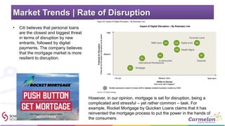 Market Trends | Rate of Disruption
• Citi believes that personal loans
are the closest and biggest threat
in terms of disruption by new
entrants, followed by digital
payments. The company believes
that the mortgage market is more
resilient to disruption.
However, in our opinion, mortgage is set for disruption, being a
complicated and stressful – yet rather common – task. For
example, Rocket Mortgage by Quicken Loans claims that it has
reinvented the mortgage process to put the power in the hands of
the consumers.
 