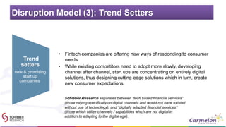 Disruption Model (3): Trend Setters
• Fintech companies are offering new ways of responding to consumer
needs.
• While existing competitors need to adopt more slowly, developing
channel after channel, start ups are concentrating on entirely digital
solutions, thus designing cutting-edge solutions which in turn, create
new consumer expectations.
Trend
setters
new & promising
start up
companies
Schieber Research separates between “tech based financial services”
(those relying specifically on digital channels and would not have existed
without use of technology), and “digitally adapted financial services”
(those which utilize channels / capabilities which are not digital in
addition to adapting to the digital age).
 