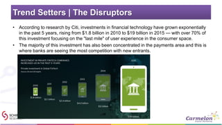 Trend Setters | The Disruptors
• According to research by Citi, investments in financial technology have grown exponentially
in the past 5 years, rising from $1.8 billion in 2010 to $19 billion in 2015 — with over 70% of
this investment focusing on the "last mile" of user experience in the consumer space.
• The majority of this investment has also been concentrated in the payments area and this is
where banks are seeing the most competition with new entrants.
 