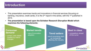 Introduction
• This presentation examines trends and innovations in financial services (focusing on
banking, insurance, credit cards). It is the 2nd report in the series, with the 1st published in
2014.
• The presentation is based upon the Schieber Research Disruption Model which
examines the following elements:
Consumer
demand
• unmet / new needs
created by macro
changes
Market trends
• rate of innovation
adoption
Trend setters
new & promising start
up companies
affecting the industry
Best in class
• competitors ahead
of the curve
 