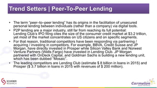 Trend Setters | Peer-To-Peer Lending
• The term “peer–to–peer lending” has its origins in the facilitation of unsecured
personal lending between individuals (rather than a company) via digital tools.
• P2P lending are a major industry, still far from reaching its full potential:
Lending Club’s IPO filing cites the size of the consumer credit market at $3.2 trillion,
yet most of the market concentrates on US citizens and on specific segments.
• For that reason, traditional competitors have been responding via partnering /
acquiring / investing in competitors. For example, BBVA, Credit Suisse and JP
Morgan, have directly invested in Prosper while Silicon Valley Bank and Norwest
Venture Partners (Wells Fargo) have invested in Lending Club. JP Morgan
partnered with OnDeck Capital, and Goldman Sachs is building a new lending unit,
which has been dubbed “Mosaic”.
• The leading competitors are Lending Club (estimate $ 8 billion in loans in 2015) and
Prosper ($ 3.7 billion in loans in 2015 with revenues of $ 200 million).
 