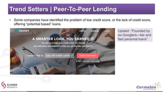 Trend Setters | Peer-To-Peer Lending
• Some companies have identified the problem of low credit score, or the lack of credit score,
offering “potential based” loans.
Upstart: “Founded by
ex-Googlers—fair and
fast personal loans”
 