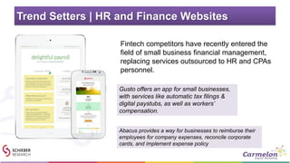 Trend Setters | HR and Finance Websites
• Fintech competitors have recently entered the
field of small business financial management,
replacing services outsourced to HR and CPAs
personnel.
Gusto offers an app for small businesses,
with services like automatic tax filings &
digital paystubs, as well as workers’
compensation.
Abacus provides a way for businesses to reimburse their
employees for company expenses, reconcile corporate
cards, and implement expense policy
 