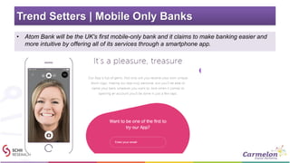 Trend Setters | Mobile Only Banks
• Atom Bank will be the UK's first mobile-only bank and it claims to make banking easier and
more intuitive by offering all of its services through a smartphone app.
 