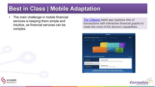 Best in Class | Mobile Adaptation
• The main challenge in mobile financial
services is keeping them simple and
intuitive, as financial services can be
complex.
The Citibank tablet app replaces lists of
transactions with interactive financial graphs to
make the most of the device’s capabilities.
 
