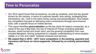 Time to Personalize
• Our 2014 report found that convenience, as well as simplicity, were the key growth
drivers for the industry, in terms of customer benefit: time saving, schlepping-free
transactions, etc.; next in line were money saving and personalization. And indeed,
key competitors focused on delivering more convenience through omni-channel
tools, with a specific focus on mobile devices.
• This report identifies personalization as the key driver for today’s companies, as a
result of the use of Big Data, the rise of Internet of Things (including wearable
devices, smart homes and smart cars); and the growing competition from new
industry disruptors, forcing companies to a deeper understanding of micro-clusters
needs, or a “mix and match” between products and services.
• We expect that in 2016 – 2017 more competitors in the banking, payment and
insurance will focus on micro-segments, followed by an entirely personalized
offer.
 