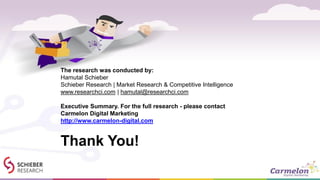 Thank You!
The research was conducted by:
Hamutal Schieber
Schieber Research | Market Research & Competitive Intelligence
www.researchci.com | hamutal@researchci.com
Executive Summary. For the full research - please contact
Carmelon Digital Marketing
http://www.carmelon-digital.com
 