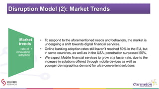 Disruption Model (2): Market Trends
• To respond to the aforementioned needs and behaviors, the market is
undergoing a shift towards digital financial services.
• Online banking adoption rates still haven’t reached 50% in the EU, but
in some countries, as well as in the USA, penetration surpassed 50%.
• We expect Mobile financial services to grow at a faster rate, due to the
increase in solutions offered through mobile devices as well as
younger demographics demand for ultra-convenient solutions.
Market
trends
•rate of
innovation
adoption
 