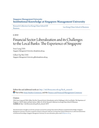 Singapore Management University
Institutional Knowledge at Singapore Management University
Research Collection Lee Kong Chian School Of
Business
Lee Kong Chian School of Business
6-2010
Financial Sector Liberalization and its Challenges
to the Local Banks: The Experience of Singapore
Swee Liang TAN
Singapore Management University, sltan@smu.edu.sg
Gilbert Yip Wei TAN
Singapore Management University, gilberttan@smu.edu.sg
Follow this and additional works at: http://ink.library.smu.edu.sg/lkcsb_research
Part of the Asian Studies Commons, and the Finance and Financial Management Commons
This Journal Article is brought to you for free and open access by the Lee Kong Chian School of Business at Institutional Knowledge at Singapore
Management University. It has been accepted for inclusion in Research Collection Lee Kong Chian School Of Business by an authorized administrator
of Institutional Knowledge at Singapore Management University. For more information, please email libIR@smu.edu.sg.
Citation
TAN, Swee Liang and TAN, Gilbert Yip Wei. Financial Sector Liberalization and its Challenges to the Local Banks: The Experience of
Singapore. (2010). Banks and Bank Systems. 2006, (4), 49-64. Research Collection Lee Kong Chian School Of Business.
Available at: http://ink.library.smu.edu.sg/lkcsb_research/2679
 