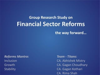 BFSICM Study Group of WIRC

Group Research Study on

Financial Sector Reforms

Reforms Mantra:
Inclusion
Growth
Stability

the way forward…

Team - Titans:
CA. Abhishek Mistry
CA. Gagan Choudhary
CA. Gagan Kothari
CA. Rima Shah

 