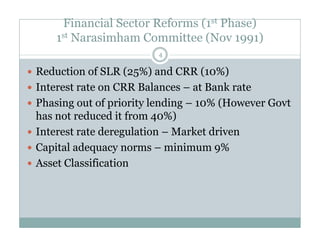 Financial Sector Reforms (1st Phase) 
1st Narasimham Committee (Nov 1991) 
4 
 Reduction of SLR (25%) and CRR (10%) 
 Interest rate on CRR Balances – at Bank rate 
 Phasing out of priority lending – 10% (However Govt 
has not reduced it from 40%) 
 Interest rate deregulation – Market driven 
 Capital adequacy norms – minimum 9% 
 Asset Classification 
 