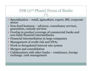 FSR (2nd Phase) Focus of Banks 
6 
 Specialisation – retail, agriculture, export, SSI, corporate 
sector 
 Non-fund business – advisory, consultancy services, 
guarantees, custody services 
 Overlap in product coverage of commercial banks and 
non-bank financial iinntteerrmmeeddiiaarriieess 
 Financial intermediation in large companies 
 Management of credit risk and NPAs 
 Work in deregulated interest rate system 
 Mergers and consolidation 
 Collaboration with other banks – remittance, foreign 
exchange, cash management 
 