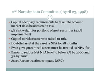 2nd Narasimham Committee ( April 23, 1998) 
7 
 Capital adequacy requirements to take into account 
market risks besides credit risk 
 5% risk weight for portfolio of govt securities (2.5% 
implemented) 
 Capital to risk assets rraattiioo rraaiisseedd ttoo 1100%% 
 Doubtful asset if the asset is NPA for 18 months 
 Even govt guaranteed assets must be treated as NPA if so 
 Banks to reduce Net NPA level to below 5% by 2000 and 
3% by 2002 
 Asset Reconstruction company (ARC) 
 