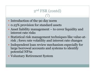 2nd FSR (contd) 
8 
 Introduction of the 90 day norm 
 0.25% provision for standard assets 
 Asset liability management – to cover liquidity and 
interest rate risks 
 Statistical risk management techniques lliikkee vvaalluuee--aatt-- 
risk ; forex rate volatility and interest rate changes 
 Independent loan review mechanism especially for 
large borrowal accounts and systems to identify 
potential NPAs 
 Voluntary Retirement System 
 