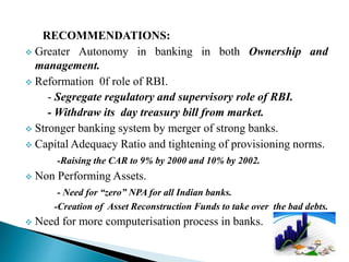 RECOMMENDATIONS:
 Greater Autonomy in banking in both Ownership and
management.
 Reformation 0f role of RBI.
- Segregate regulatory and supervisory role of RBI.
- Withdraw its day treasury bill from market.
 Stronger banking system by merger of strong banks.
 Capital Adequacy Ratio and tightening of provisioning norms.
-Raising the CAR to 9% by 2000 and 10% by 2002.
 Non Performing Assets.
- Need for “zero” NPA for all Indian banks.
-Creation of Asset Reconstruction Funds to take over the bad debts.
 Need for more computerisation process in banks.
 