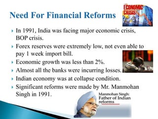  In 1991, India was facing major economic crisis,
BOP crisis.
 Forex reserves were extremely low, not even able to
pay 1 week import bill.
 Economic growth was less than 2%.
 Almost all the banks were incurring losses.
 Indian economy was at collapse condition.
 Significant reforms were made by Mr. Manmohan
Singh in 1991.
 