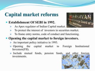 Capital market reforms
 Establishment Of SEBI in 1992.
 As Apex regulator of Indian Capital market.
 To protect the interest of investors in securities market.
 To frame entry norms, code of conduct and functioning.
 Opening the capital market to foreign investors.
 An important policy initiative in 1993.
 Opening the capital market to Foreign Institutional
Investors(FII).
 Include mutual funds, pension funds, and other foreign
investments.
 