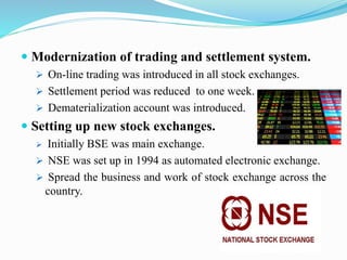  Modernization of trading and settlement system.
 On-line trading was introduced in all stock exchanges.
 Settlement period was reduced to one week.
 Dematerialization account was introduced.
 Setting up new stock exchanges.
 Initially BSE was main exchange.
 NSE was set up in 1994 as automated electronic exchange.
 Spread the business and work of stock exchange across the
country.
 