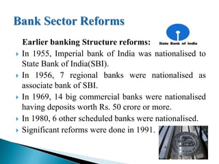 Earlier banking Structure reforms:
 In 1955, Imperial bank of India was nationalised to
State Bank of India(SBI).
 In 1956, 7 regional banks were nationalised as
associate bank of SBI.
 In 1969, 14 big commercial banks were nationalised
having deposits worth Rs. 50 crore or more.
 In 1980, 6 other scheduled banks were nationalised.
 Significant reforms were done in 1991.
 