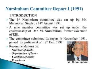 INTRODUCTION
 The 1st Narsimham committee was set up by Mr.
Manmohan Singh on 14th August 1991.
 A nine member committee was set up under the
chairmanship of Mr. M. Narsimham, former Governor
of RBI.
 The committee submitted its report in November 1991,
passed by parliament on 17th Dec. 1991.
 Recommendations on:
◦ Structure of banks
◦ Organisation of banks
◦ Functions of banks
◦ Procedures.
Mr. M. Narsimham
 