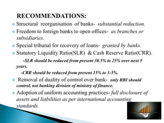 RECOMMENDATIONS:
 Structural reorganisation of banks- substantial reduction.
 Freedom to foreign banks to open offices- as branches or
subsidiaries.
 Special tribunal for recovery of loans- granted by banks.
 Statutory Liquidity Ratio(SLR) & Cash Reserve Ratio(CRR).
-SLR should be reduced from present 38.5% to 25% over next 5
years.
-CRR should be reduced from present 15% to 3-5%.
 Removal of duality of control over bank- only RBI should
control, not banking division of ministry of finance.
 Adoption of uniform accounting practices- full disclosure of
assets and liabilities as per international accounting
standards.
 