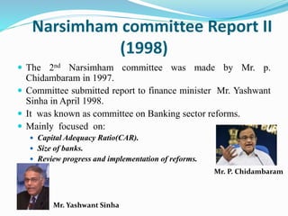Narsimham committee Report II
(1998)
 The 2nd Narsimham committee was made by Mr. p.
Chidambaram in 1997.
 Committee submitted report to finance minister Mr. Yashwant
Sinha in April 1998.
 It was known as committee on Banking sector reforms.
 Mainly focused on:
 Capital Adequacy Ratio(CAR).
 Size of banks.
 Review progress and implementation of reforms.
Mr. P. Chidambaram
Mr. Yashwant Sinha
 