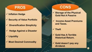  Inflation Hedge
 Security of Value Portfolio
 Diversification Simplicity
 Hedge Against a Disaster
 Liquidity
 Most Desired Commodity
PROS
 Storage of the Physical
Gold Not A Passive
 Income Asset Premiums
and Taxes.
 Theft
 Gold Has A Terrible
Historical Return.
 Gold doesn’t pay any
dividend.
CONS
 