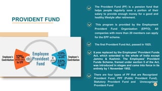 PROVIDENT FUND
The Provident Fund (PF) is a pension fund that
helps people regularly save a portion of their
salary to provide enough money for a good and
healthy lifestyle after retirement.
This program is provided by the Employment
Provident Fund Organization (EPFO). All
companies with more than 20 members can apply
for the EPF scheme.
The first Provident Fund Act, passed in 1925.
. .
It was replaced by the Employees' Provident Funds
Act, which extended to the whole of India except
Jammu & Kashmir. The Employees' Provident
Funds Scheme, framed under section 5 of the Act,
was introduced in stages and came into force in its
entirety by 1 November 1952.
There are four types of PF that are Recognized
Provident Fund, PPF (Public Provident Fund),
Statutory Provident Fund and Unrecognized
Provident Fund
 