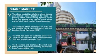 SHARE MARKET
The share market is a platform where buyers
and sellers come together to trade on
publicly listed shares during specific hours
of the day. People often use the terms ‘share
market’ and ‘stock market’ interchangeably.
The principal stock exchanges in India are
the National Stock Exchange (NSE) and the
Bombay Stock Exchange (BSE).
The BSE has been in existence since 1875.
The NSE, on the other hand, was founded in
1992 and started trading in 1994.
The Securities and Exchange Board of India
(SEBI) is the regulatory authority established
under the SEBI Act 1992.
 