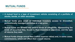 MUTUAL FUNDS
 A mutual fund is a type of investment vehicle consisting of a portfolio of
stocks, bonds, or other securities.
 Mutual funds give small or individual investors access to diversified,
professionally managed portfolios at a low price.
 Mutual funds are divided into several kinds of categories, representing the
kinds of securities they invest in, their investment objectives, and the type
of returns they seek.
 Mutual funds charge annual fees (called expense ratios) and, in some cases,
commissions, which can affect their overall returns.
 