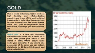 GOLD
Due to some influencing factors such as
high liquidity and inflation-beating
capacity, gold is one of the most preferred
investments in India. Gold investment can
be done in many forms like buying jewelry,
coins, bars, gold exchange-traded funds,
Gold funds, sovereign gold bond scheme,
etc.
Digital gold is a new age investment
instrument that allows you to invest in 24
Karat, 999.9 purest gold, which is then
stored in MMTC-PAMP's secure vaults
under your ownership. If you wish to take
possession of the same, you can redeem
digital gold for 24 Karat, 999.9 purest gold
coins and gold bars.
 