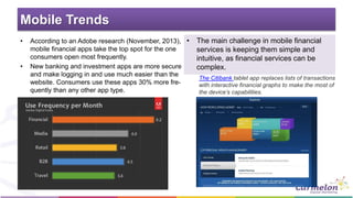 Mobile Trends
• According to an Adobe research (November, 2013),
mobile financial apps take the top spot for the one
consumers open most frequently.
• New banking and investment apps are more secure
and make logging in and use much easier than the
website. Consumers use these apps 30% more fre-
quently than any other app type.
• The main challenge in mobile financial
services is keeping them simple and
intuitive, as financial services can be
complex.
The Citibank tablet app replaces lists of transactions
with interactive financial graphs to make the most of
the device’s capabilities.
 
