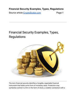 Financial Security Examples, Types, Regulations
Source article:CryptoScalar.com Page:1
Financial Security Examples, Types,
Regulations
The term financial security identifies a fungible, negotiable financial
instrument that holds some form of monetary value. Protection may
symbolize control in a firm in the form of stock, a creditor connection with a
 