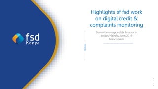 1
FSD
Kenya
Creating
value
through
financial
inclusion
Welcome
Highlights of fsd work
on digital credit &
complaints monitoring
Summit on responsible finance in
action/Nairobi/June/2019
Francis Gwer
 
