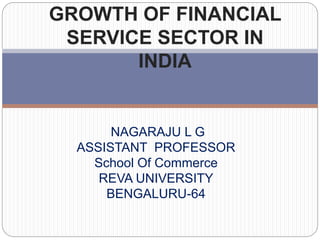 GROWTH OF FINANCIAL
SERVICE SECTOR IN
INDIA
NAGARAJU L G
ASSISTANT PROFESSOR
School Of Commerce
REVA UNIVERSITY
BENGALURU-64
 