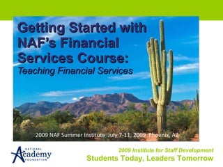 Getting Started with NAF’s Financial Services Course: Teaching Financial Services 2009 NAF Summer Institute  July 7-11, 2009  Phoenix, AZ 
