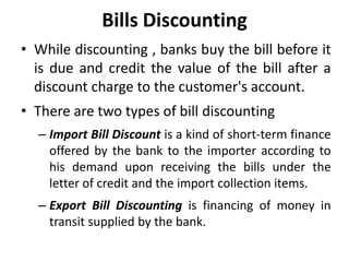 Bills Discounting
• While discounting , banks buy the bill before it
is due and credit the value of the bill after a
discount charge to the customer's account.
• There are two types of bill discounting
– Import Bill Discount is a kind of short-term finance
offered by the bank to the importer according to
his demand upon receiving the bills under the
letter of credit and the import collection items.
– Export Bill Discounting is financing of money in
transit supplied by the bank.
 