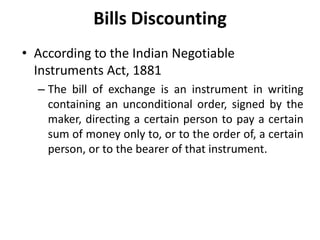 • According to the Indian Negotiable
Instruments Act, 1881
– The bill of exchange is an instrument in writing
containing an unconditional order, signed by the
maker, directing a certain person to pay a certain
sum of money only to, or to the order of, a certain
person, or to the bearer of that instrument.
Bills Discounting
 